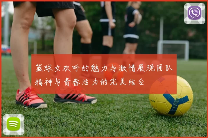 篮球女欢呼的魅力与激情展现团队精神与青春活力的完美结合