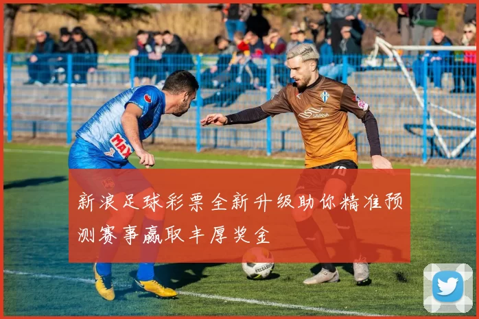 新浪足球彩票全新升级助你精准预测赛事赢取丰厚奖金