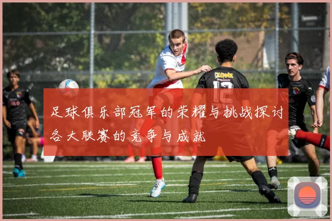 足球俱乐部冠军的荣耀与挑战探讨各大联赛的竞争与成就