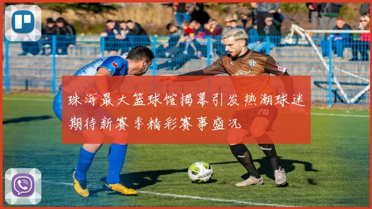 珠海最大篮球馆揭幕引发热潮球迷期待新赛季精彩赛事盛况