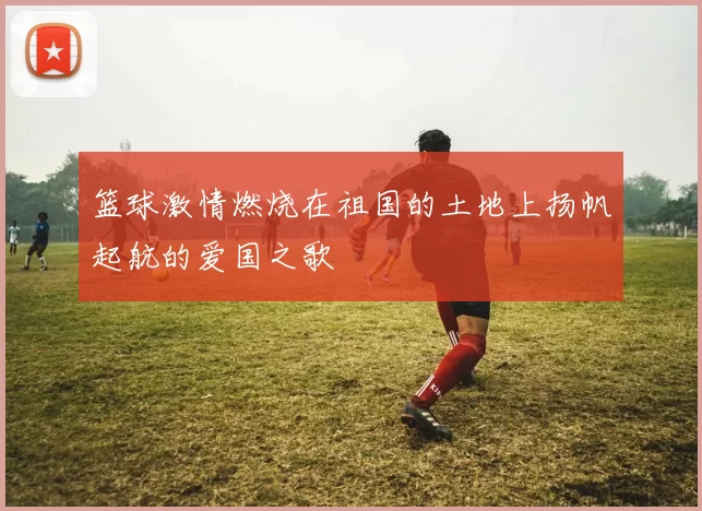 篮球激情燃烧在祖国的土地上扬帆起航的爱国之歌