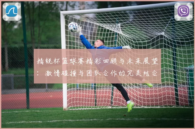 精锐杯篮球赛精彩回顾与未来展望：激情碰撞与团队合作的完美结合